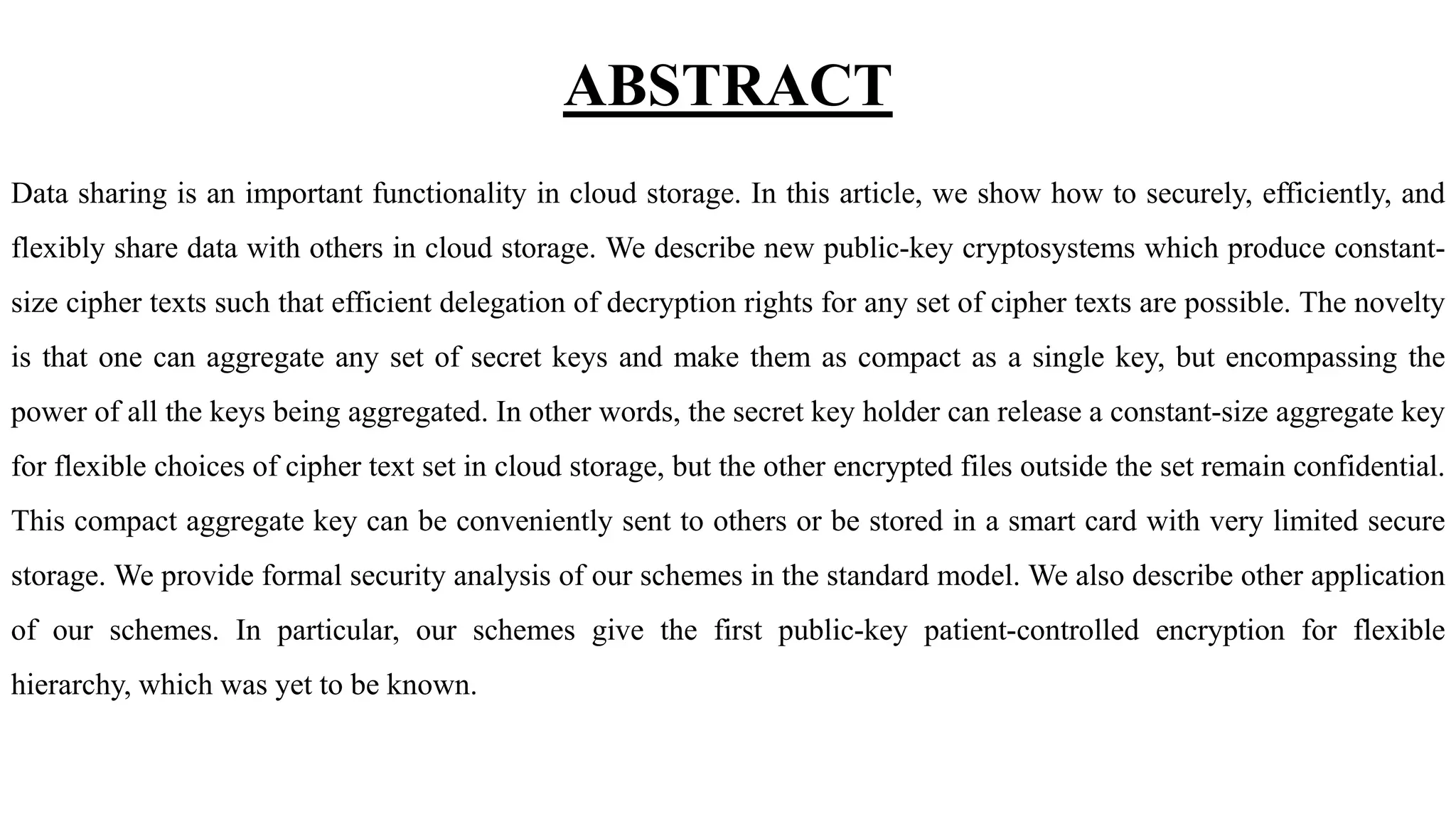 ABSTRACT
Data sharing is an important functionality in cloud storage. In this article, we show how to securely, efficiently, and
flexibly share data with others in cloud storage. We describe new public-key cryptosystems which produce constant-
size cipher texts such that efficient delegation of decryption rights for any set of cipher texts are possible. The novelty
is that one can aggregate any set of secret keys and make them as compact as a single key, but encompassing the
power of all the keys being aggregated. In other words, the secret key holder can release a constant-size aggregate key
for flexible choices of cipher text set in cloud storage, but the other encrypted files outside the set remain confidential.
This compact aggregate key can be conveniently sent to others or be stored in a smart card with very limited secure
storage. We provide formal security analysis of our schemes in the standard model. We also describe other application
of our schemes. In particular, our schemes give the first public-key patient-controlled encryption for flexible
hierarchy, which was yet to be known.
 