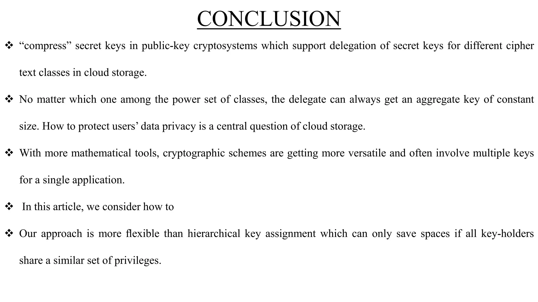 CONCLUSION
 “compress” secret keys in public-key cryptosystems which support delegation of secret keys for different cipher
text classes in cloud storage.
 No matter which one among the power set of classes, the delegate can always get an aggregate key of constant
size. How to protect users’ data privacy is a central question of cloud storage.
 With more mathematical tools, cryptographic schemes are getting more versatile and often involve multiple keys
for a single application.
 In this article, we consider how to
 Our approach is more ﬂexible than hierarchical key assignment which can only save spaces if all key-holders
share a similar set of privileges.
 