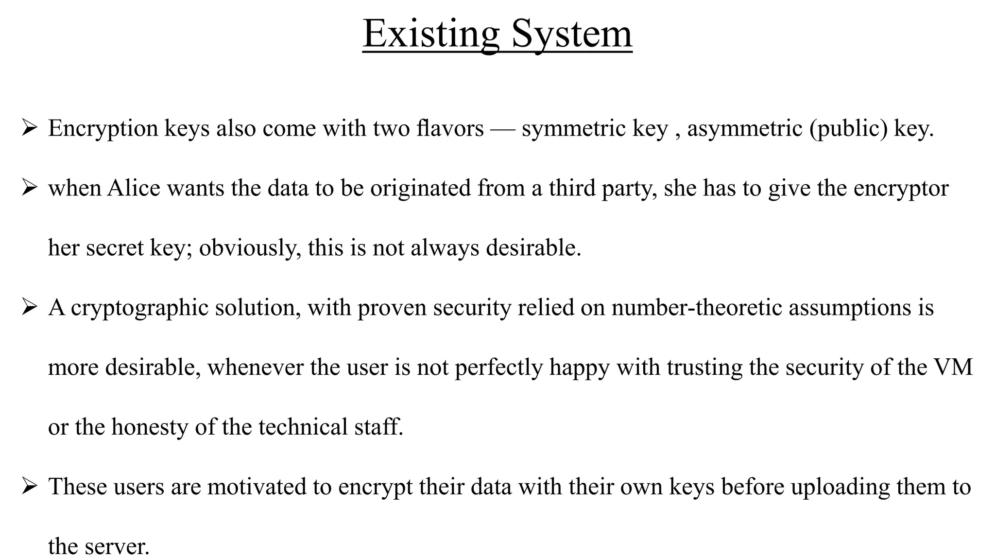 Existing System
 Encryption keys also come with two ﬂavors — symmetric key , asymmetric (public) key.
 when Alice wants the data to be originated from a third party, she has to give the encryptor
her secret key; obviously, this is not always desirable.
 A cryptographic solution, with proven security relied on number-theoretic assumptions is
more desirable, whenever the user is not perfectly happy with trusting the security of the VM
or the honesty of the technical staff.
 These users are motivated to encrypt their data with their own keys before uploading them to
the server.
 