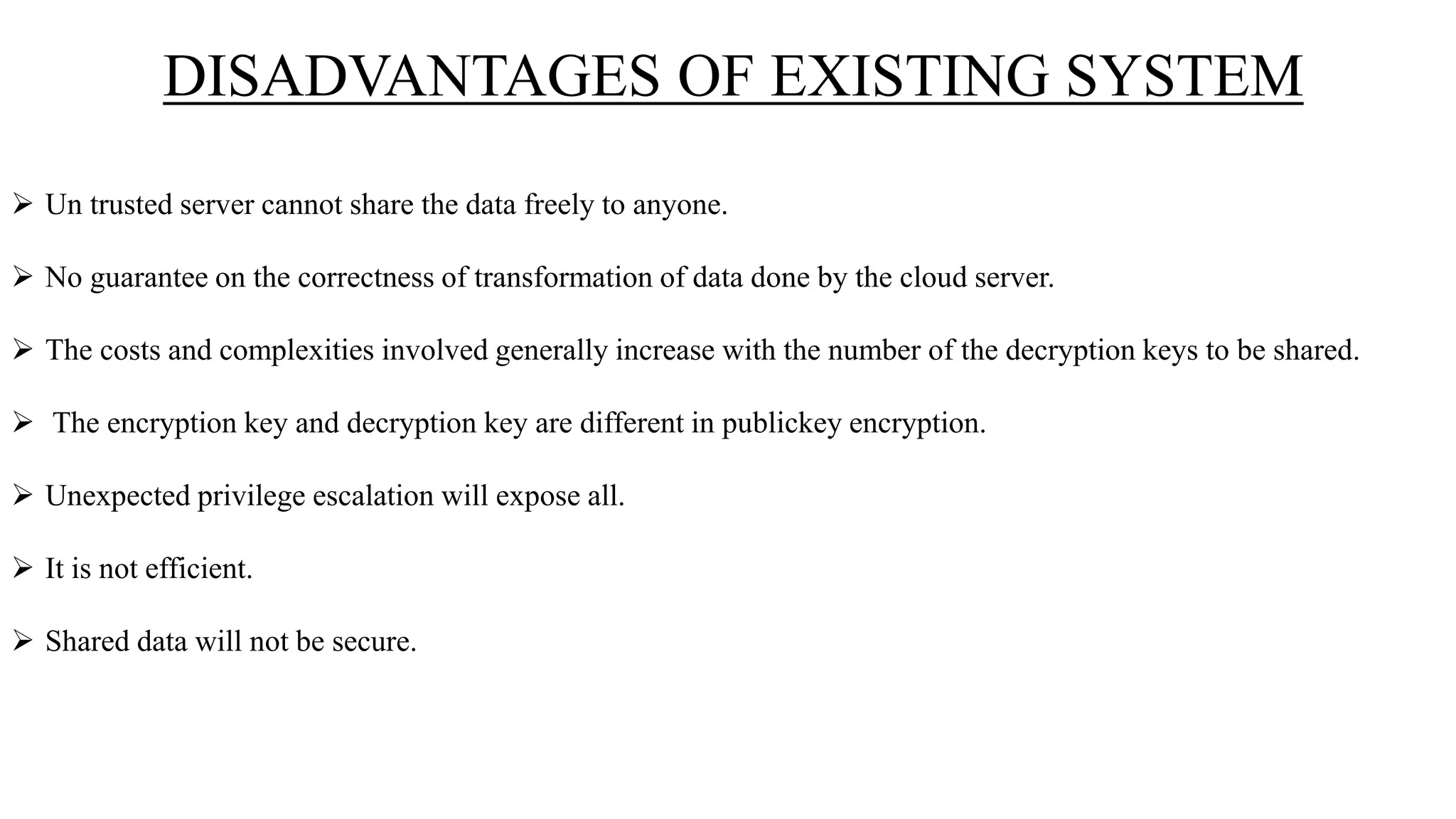 DISADVANTAGES OF EXISTING SYSTEM
 Un trusted server cannot share the data freely to anyone.
 No guarantee on the correctness of transformation of data done by the cloud server.
 The costs and complexities involved generally increase with the number of the decryption keys to be shared.
 The encryption key and decryption key are different in publickey encryption.
 Unexpected privilege escalation will expose all.
 It is not efficient.
 Shared data will not be secure.
 