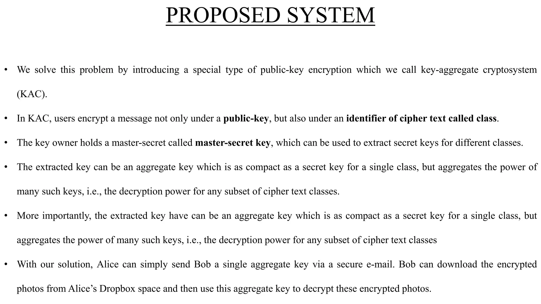 PROPOSED SYSTEM
• We solve this problem by introducing a special type of public-key encryption which we call key-aggregate cryptosystem
(KAC).
• In KAC, users encrypt a message not only under a public-key, but also under an identifier of cipher text called class.
• The key owner holds a master-secret called master-secret key, which can be used to extract secret keys for different classes.
• The extracted key can be an aggregate key which is as compact as a secret key for a single class, but aggregates the power of
many such keys, i.e., the decryption power for any subset of cipher text classes.
• More importantly, the extracted key have can be an aggregate key which is as compact as a secret key for a single class, but
aggregates the power of many such keys, i.e., the decryption power for any subset of cipher text classes
• With our solution, Alice can simply send Bob a single aggregate key via a secure e-mail. Bob can download the encrypted
photos from Alice’s Dropbox space and then use this aggregate key to decrypt these encrypted photos.
 