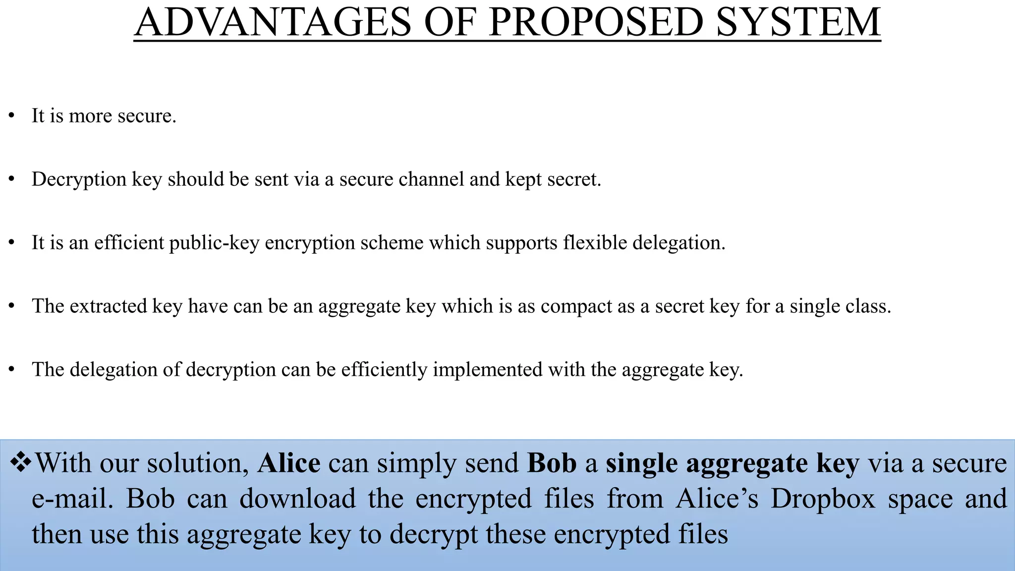 ADVANTAGES OF PROPOSED SYSTEM
• It is more secure.
• Decryption key should be sent via a secure channel and kept secret.
• It is an efficient public-key encryption scheme which supports flexible delegation.
• The extracted key have can be an aggregate key which is as compact as a secret key for a single class.
• The delegation of decryption can be efficiently implemented with the aggregate key.
With our solution, Alice can simply send Bob a single aggregate key via a secure
e-mail. Bob can download the encrypted files from Alice’s Dropbox space and
then use this aggregate key to decrypt these encrypted files
 