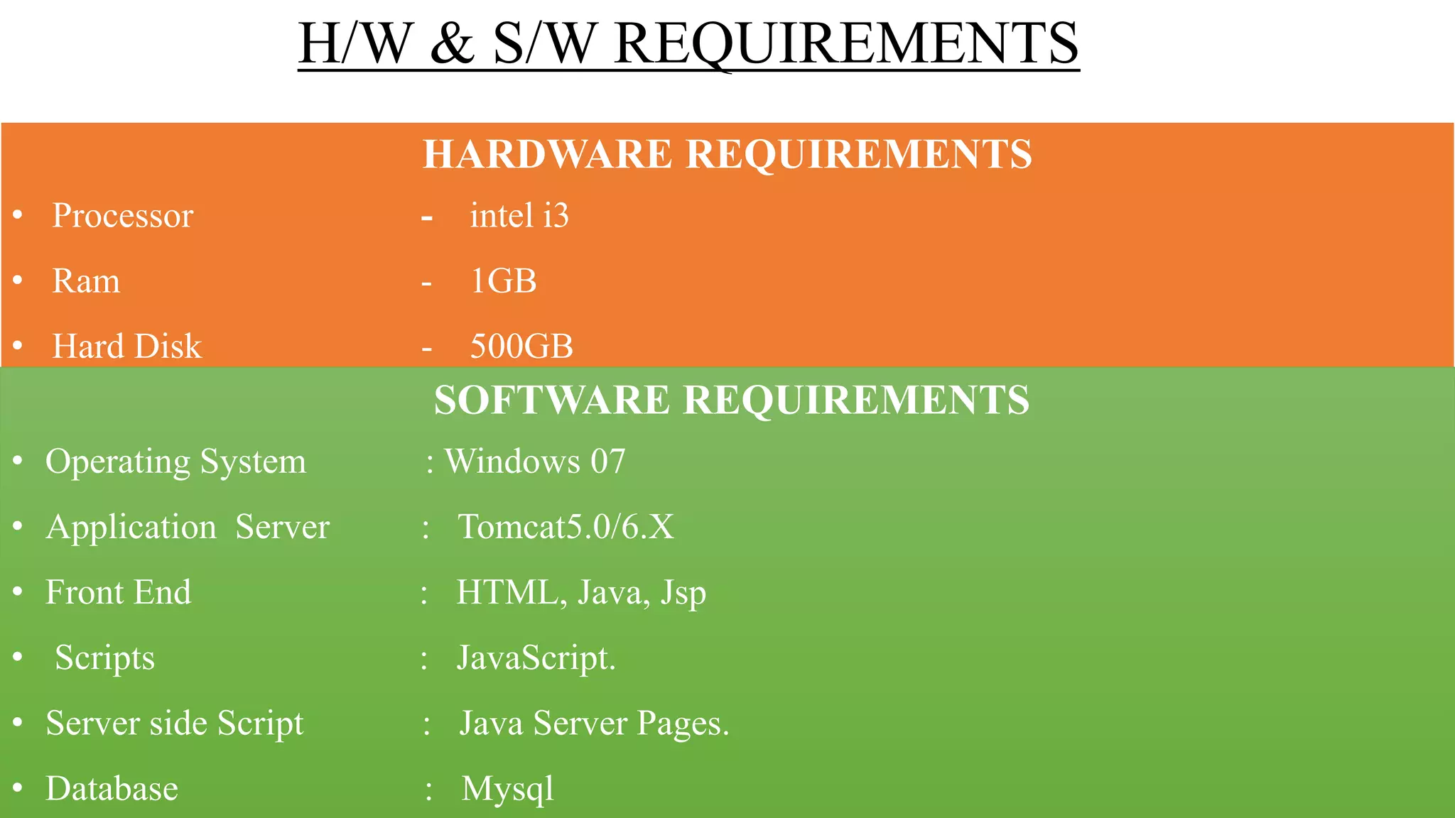 H/W & S/W REQUIREMENTS
HARDWARE REQUIREMENTS
• Processor - intel i3
• Ram - 1GB
• Hard Disk - 500GB
SOFTWARE REQUIREMENTS
• Operating System : Windows 07
• Application Server : Tomcat5.0/6.X
• Front End : HTML, Java, Jsp
• Scripts : JavaScript.
• Server side Script : Java Server Pages.
• Database : Mysql
 