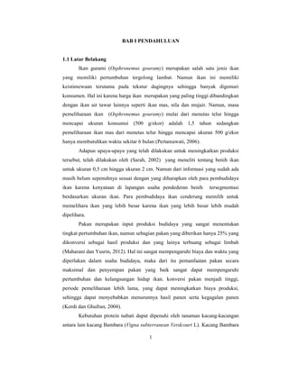 1
BAB I PENDAHULUAN
1.1 Latar Belakang
Ikan gurami (Osphronemus gouramy) merupakan salah satu jenis ikan
yang memiliki pertumbuhan tergolong lambat. Namun ikan ini memiliki
keistimewaan terutama pada tekstur dagingnya sehingga banyak digemari
konsumen. Hal ini karena harga ikan merupakan yang paling tinggi dibandingkan
dengan ikan air tawar lainnya seperti ikan mas, nila dan mujair. Namun, masa
pemeliharaan ikan (Osphronemus gouramy) mulai dari menetas telur hingga
mencapai ukuran konsumsi (500 g/ekor) adalah 1,5 tahun sedangkan
pemeliharaan ikan mas dari menetas telur hingga mencapai ukuran 500 g/ekor
hanya membutuhkan waktu sekitar 6 bulan (Pertamawati, 2006).
Adapun upaya-upaya yang telah dilakukan untuk meningkatkan produksi
tersebut, telah dilakukan oleh (Sarah, 2002) yang meneliti tentang benih ikan
untuk ukuran 0,5 cm hingga ukuran 2 cm. Namun dari informasi yang sudah ada
masih belum sepenuhnya sesuai dengan yang diharapkan oleh para pembudidaya
ikan karena kenyataan di lapangan usaha pendederan benih tersegmentasi
berdasarkan ukuran ikan. Para pembudidaya ikan cenderung memilih untuk
memelihara ikan yang lebih besar karena ikan yang lebih besar lebih mudah
dipelihara.
Pakan merupakan input produksi budidaya yang sangat menentukan
tingkat pertumbuhan ikan, namun sebagian pakan yang diberikan hanya 25% yang
dikonversi sebagai hasil produksi dan yang lainya terbuang sebagai limbah
(Maharani dan Yusrin, 2012). Hal ini sangat mempengaruhi biaya dan waktu yang
diperlukan dalam usaha budidaya, maka dari itu pemanfaatan pakan secara
maksimal dan penyerapan pakan yang baik sangat dapat mempengaruhi
pertumbuhan dan kelangsungan hidup ikan. konversi pakan menjadi tinggi,
periode pemeliharaan lebih lama, yang dapat meningkatkan biaya produksi,
sehingga dapat menyebabkan menurunnya hasil panen serta kegagalan panen
(Kordi dan Ghufran, 2004).
Kebutuhan protein nabati dapat dipenuhi oleh tanaman kacang-kacangan
antara lain kacang Bambara (Vigna subterranean Verdcourt L). Kacang Bambara
 
