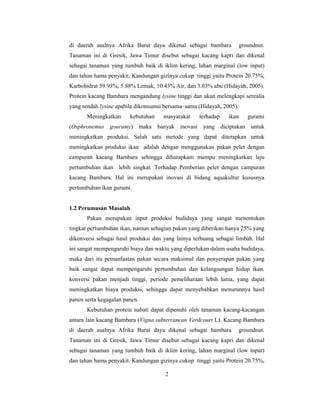 2
di daerah asalnya Afrika Barat daya dikenal sebagai bambara groundnut.
Tanaman ini di Gresik, Jawa Timur disebut sebagai kacang kapri dan dikenal
sebagai tanaman yang tumbuh baik di iklim kering, lahan marginal (low input)
dan tahan hama penyakit. Kandungan gizinya cukup tinggi yaitu Protein 20.75%,
Karbohidrat 59.93%, 5.88% Lemak, 10.43% Air, dan 3.03% abu (Hidayah, 2005).
Protein kacang Bambara mengandung lysine tinggi dan akan melengkapi serealia
yang rendah lysine apabila dikonsumsi bersama–sama (Hidayah, 2005).
Meningkatkan kebutuhan masyarakat terhadap ikan gurami
(Osphronemus gouramy) maka banyak inovasi yang diciptakan untuk
meningkatkan produksi. Salah satu metode yang dapat diterapkan untuk
meningkatkan produksi ikan adalah dengan menggunakan pakan pelet dengan
campuran kacang Bambara sehingga diharapkam mampu meningkatkan laju
pertumbuhan ikan lebih singkat. Terhadap Pemberian pelet dengan campuran
kacang Bambara. Hal ini merupakan inovasi di bidang aquakultur kususnya
pertumbuhan ikan gurami.
1.2 Perumusan Masalah
Pakan merupakan input produksi budidaya yang sangat menentukan
tingkat pertumbuhan ikan, namun sebagian pakan yang diberikan hanya 25% yang
dikonversi sebagai hasil produksi dan yang lainya terbuang sebagai limbah. Hal
ini sangat mempengaruhi biaya dan waktu yang diperlukan dalam usaha budidaya,
maka dari itu pemanfaatan pakan secara maksimal dan penyerapan pakan yang
baik sangat dapat mempengaruhi pertumbuhan dan kelangsungan hidup ikan.
konversi pakan menjadi tinggi, periode pemeliharaan lebih lama, yang dapat
meningkatkan biaya produksi, sehingga dapat menyebabkan menurunnya hasil
panen serta kegagalan panen.
Kebutuhan protein nabati dapat dipenuhi oleh tanaman kacang-kacangan
antara lain kacang Bambara (Vigna subterranean Verdcourt L). Kacang Bambara
di daerah asalnya Afrika Barat daya dikenal sebagai bambara groundnut.
Tanaman ini di Gresik, Jawa Timur disebut sebagai kacang kapri dan dikenal
sebagai tanaman yang tumbuh baik di iklim kering, lahan marginal (low input)
dan tahan hama penyakit. Kandungan gizinya cukup tinggi yaitu Protein 20.75%,
 