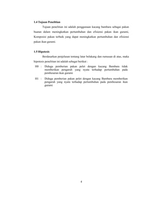 4
1.4 Tujuan Penelitian
Tujuan penelitian ini adalah penggunaan kacang bambara sebagai pakan
buatan dalam meningkatkan pertumbuhan dan efisiensi pakan ikan gurami,
Komposisi pakan terbaik yang dapat meningkatkan pertumbuhan dan efisiensi
pakan ikan gurami.
1.5 Hipotesis
Berdasarkan penjelasan tentang latar belakang dan rumusan di atas, maka
hipotesis penelitian ini adalah sebagai berikut :
H0 : Diduga pemberian pakan pelet dengan kacang Bambara tidak
memberikan pengaruh yang nyata terhadap pertumbuhan pada
pembesaran ikan gurami
H1 : Diduga pemberian pakan pelet dengan kacang Bambara memberikan
pengaruh yang nyata terhadap pertumbuhan pada pembesaran ikan
gurami
 