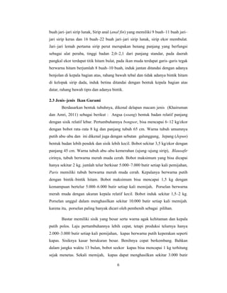 6
buah jari–jari sirip lunak, Sirip anal (anal fin) yang memiliki 9 buah–11 buah jari–
jari sirip keras dan 16 buah–22 buah jari–jari sirip lunak, sirip ekor membulat.
Jari–jari lemah pertama sirip perut merupakan benang panjang yang berfungsi
sebagai alat peraba, tinggi badan 2,0–2,1 dari panjang standar, pada daerah
pangkal ekor terdapat titik hitam bulat, pada ikan muda terdapat garis–garis tegak
berwarna hitam berjumlah 8 buah–10 buah, induk jantan ditandai dengan adanya
benjolan di kepala bagian atas, rahang bawah tebal dan tidak adanya bintik hitam
di kelopak sirip dada, induk betina ditandai dengan bentuk kepala bagian atas
datar, rahang bawah tipis dan adanya bintik.
2.3 Jenis–jenis Ikan Gurami
Berdasarkan bentuk tubuhnya, dikenal delapan macam jenis (Khairuman
dan Amri, 2011) sebagai berikut : Angsa (soang) bentuk badan relatif panjang
dengan sisik relatif lebar. Pertumbuhannya bongsor, bisa mencapai 6–12 kg/ekor
dengan bobot rata–rata 8 kg dan panjang tubuh 65 cm. Warna tubuh umumnya
putih abu–abu dan ini dikenal juga dengan sebutan galunggung, Jepang (Jepun)
bentuk badan lebih pendek dan sisik lebih kecil. Bobot sekitar 3,5 kg/ekor dengan
panjang 45 cm. Warna tubuh abu–abu kemerahan (ujung–ujung sirip), Blausafir
cirinya, tubuh berwarna merah muda cerah. Bobot maksimum yang bisa dicapai
hanya sekitar 2 kg. jumlah telur berkisar 5.000–7.000 butir setiap kali pemijahan,
Paris memiliki tubuh berwarna merah muda cerah. Kepalanya berwarna putih
dengan bintik–bintik hitam. Bobot maksimum bisa mencapai 1,5 kg dengan
kemampuan bertelur 5.000–6.000 butir setiap kali memijah, Porselan berwarna
merah muda dengan ukuran kepala relatif kecil. Bobot induk sekitar 1,5–2 kg.
Porselan unggul dalam menghasilkan sekitar 10.000 butir setiap kali memijah.
karena itu, porselan paling banyak dicari oleh pembenih sebagai pilihan.
Bastar memiliki sisik yang besar serta warna agak kehitaman dan kepala
putih polos. Laju pertumbuhannya lebih cepat, tetapi produksi telurnya hanya
2.000–3.000 butir setiap kali pemijahan, kapas berwarna putih keperakan seperti
kapas. Sisiknya kasar berukuran besar. Benihnya cepat berkembang. Bahkan
dalam jangka waktu 13 bulan, bobot seekor kapas bisa mencapai 1 kg terhitung
sejak menetas. Sekali memijah, kapas dapat menghasilkan sekitar 3.000 butir
 