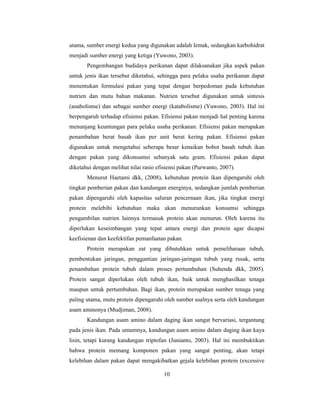 10
utama, sumber energi kedua yang digunakan adalah lemak, sedangkan karbohidrat
menjadi sumber energi yang ketiga (Yuwono, 2003).
Pengembangan budidaya perikanan dapat dilaksanakan jika aspek pakan
untuk jenis ikan tersebut diketahui, sehingga para pelaku usaha perikanan dapat
menentukan formulasi pakan yang tepat dengan berpedoman pada kebutuhan
nutrien dan mutu bahan makanan. Nutrien tersebut digunakan untuk sintesis
(anabolisme) dan sebagai sumber energi (katabolisme) (Yuwono, 2003). Hal ini
berpengaruh terhadap efisiensi pakan. Efisiensi pakan menjadi hal penting karena
menunjang keuntungan para pelaku usaha perikanan. Efisiensi pakan merupakan
penambahan berat basah ikan per unit berat kering pakan. Efisiensi pakan
digunakan untuk mengetahui seberapa besar kenaikan bobot basah tubuh ikan
dengan pakan yang dikonsumsi sebanyak satu gram. Efisiensi pakan dapat
diketahui dengan melihat nilai rasio efisiensi pakan (Purwanto, 2007).
Menurut Haetami dkk, (2008), kebutuhan protein ikan dipengaruhi oleh
tingkat pemberian pakan dan kandungan energinya, sedangkan jumlah pemberian
pakan dipengaruhi oleh kapasitas saluran pencernaan ikan, jika tingkat energi
protein melebihi kebutuhan maka akan menurunkan konsumsi sehingga
pengambilan nutrien lainnya termasuk protein akan menurun. Oleh karena itu
diperlukan keseimbangan yang tepat antara energi dan protein agar dicapai
keefisienan dan keefektifan pemanfaatan pakan.
Protein merupakan zat yang dibutuhkan untuk pemeliharaan tubuh,
pembentukan jaringan, penggantian jaringan-jaringan tubuh yang rusak, serta
penambahan protein tubuh dalam proses pertumbuhan (Suhenda dkk, 2005).
Protein sangat diperlukan oleh tubuh ikan, baik untuk menghasilkan tenaga
maupun untuk pertumbuhan. Bagi ikan, protein merupakan sumber tenaga yang
paling utama, mutu protein dipengaruhi oleh sumber asalnya serta oleh kandungan
asam aminonya (Mudjiman, 2008).
Kandungan asam amino dalam daging ikan sangat bervariasi, tergantung
pada jenis ikan. Pada umumnya, kandungan asam amino dalam daging ikan kaya
lisin, tetapi kurang kandungan triptofan (Junianto, 2003). Hal ini membuktikan
bahwa protein memang komponen pakan yang sangat penting, akan tetapi
kelebihan dalam pakan dapat mengakibatkan gejala kelebihan protein (excessive
 