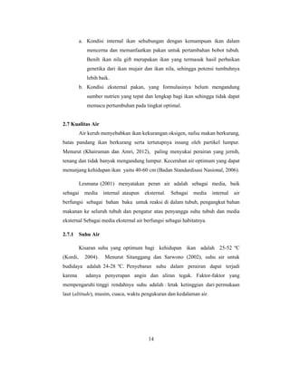 14
a. Kondisi internal ikan sehubungan dengan kemampuan ikan dalam
mencerna dan memanfaatkan pakan untuk pertambahan bobot tubuh.
Benih ikan nila gift merupakan ikan yang termasuk hasil perbaikan
genetika dari ikan mujair dan ikan nila, sehingga potensi tumbuhnya
lebih baik.
b. Kondisi eksternal pakan, yang formulasinya belum mengandung
sumber nutrien yang tepat dan lengkap bagi ikan sehingga tidak dapat
memacu pertumbuhan pada tingkat optimal.
2.7 Kualitas Air
Air keruh menyebabkan ikan kekurangan oksigen, nafsu makan berkurang,
batas pandang ikan berkurang serta tertutupnya insang oleh partikel lumpur.
Menurut (Khairuman dan Amri, 2012), paling menyukai perairan yang jernih,
tenang dan tidak banyak mengandung lumpur. Kecerahan air optimum yang dapat
menunjang kehidupan ikan yaitu 40-60 cm (Badan Standardisasi Nasional, 2006).
Lesmana (2001) menyatakan peran air adalah sebagai media, baik
sebagai media internal ataupun eksternal. Sebagai media internal air
berfungsi sebagai bahan baku untuk reaksi di dalam tubuh, pengangkut bahan
makanan ke seluruh tubuh dan pengatur atau penyangga suhu tubuh dan media
eksternal Sebagai media eksternal air berfungsi sebagai habitatnya.
2.7.1 Suhu Air
Kisaran suhu yang optimum bagi kehidupan ikan adalah 25-52 ºC
(Kordi, 2004). Menurut Sitanggang dan Sarwono (2002), suhu air untuk
budidaya adalah 24-28 ºC. Penyebaran suhu dalam perairan dapat terjadi
karena adanya penyerapan angin dan aliran tegak. Faktor-faktor yang
mempengaruhi tinggi rendahnya suhu adalah : letak ketinggian dari permukaan
laut (altitude), musim, cuaca, waktu pengukuran dan kedalaman air.
 