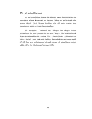 15
2.7.2 pH (point of Hydrogen)
pH air menunjukkan aktivitas ion hidrogen dalam larutan tersebut dan
menyatakan sebagai konsentrasi ion hidrogen (dalam mol per liter) pada suhu
tertentu (Kordi, 2004). Dengan demikian, nilai pH suatu perairan akan
menunjukkan apakah air bereaksi asam atau basa.
Air merupakan kombinasi dari hidrogen dan oksigen dengan
perbandingan dua atom hydrogen dan satu atom Oksigen. Nilai maksimal untuk
derajat keasaman adalah 14 (Lesmana, 2001). (Zonneveld dkk, 1991) melaporkan
bahwa nilai pH yang baik untuk budidaya ikan pada kolam air tenang adalah
6,7–8,2. Ikan akan tumbuh dengan baik pada kisaran pH antara kisaran optimal
adalah pH 7,5–8,5 (Ghufran dan Tancung, 2007).
.
 