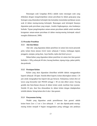 17
Rancangan acak Lengakap (RAL) adalah suatu rancangan acak yang
dilakukan dengan mengelompokkan satuan percobaan ke dalam grup-grup yang
homogen yang dinamakan kelompok dan kemudian menentukan perlakuan secara
acak di dalam masing-masing kelompok. Rancangan acak kelompok biasanya
digunakan pada percobaan yang tempat , kondisi lingkungannya, atau keadaanya
berbeda. Tujuan pengelompokan satuan-satuan percobaan adalah untuk membuat
keragaman satuan-satuan percobaan di dalam masing-masing kelompok sekecil
mungkin (Rahmawati, 2008).
3.3 Prosedur Penelitian
3.3.1 Alat dan Bahan
Alat–alat yang digunakan dalam penelitian ini antara lain mesin pencetak
pelet, kolam beton ukuran 2x2x2 meter sebanyak 3 kolam, timbangan digital,
penggaris, nampan, jaring ikan, kayu bambu, toples dan botol sprayer.
Bahan-bahan yang digunakan dalam penelitian ini antara lain ikan gurami
berbobot ± 100 g sebanyak 60 ekor, kacang bambara, tepung terigu, pakan pabrik,
dan probiotik.
3.3.2 Persiapan Kolam
Kolam yang akan digunakan disterilkan terlebih dahulu menggunakan
kaporit sebanyak 120 ppm. Setelah diberi kaporit, kolam dikeringkan selama ± 24
jam untuk menguapkan bau kaporit dan gas beracun. Selanjutnya, kolam diisi air
tawar yang bersumber dari PDAM setinggi ± 40 cm dan diberi aerasi. Enceng
gondok dan batu-batuan disusun di dalam kolam untuk membuat ikan nyaman.
Setelah 24 jam, ikan bisa dimasukkan ke dalam kolam dengan diadaptasikan
terlebih dahulu. Setiap kolam diisi 6 ekor ikan gurami.
3.3.3 Penyusunan Jaring
Wadah yang digunakan untuk pemeliharaan ikan gurami adalah
kolam beton 2cm x 2 cm x 2cm sebanyak 3 unit dan dipetak-petak masing-
masing kolam menjadi 4 bagian menggunakan jaring sehingga satu petaknya
 