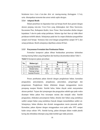 18
berukuran 1cm x 1cm x 1cm dan diisi air masing-masing (ketinggian 1.5 m),
serta ditempatkan termostat dan aerasi untuk suplai oksigen.
3.3.4 Adaptasi Benih
Dalam penelitian ini digunakan ikan uji berupa benih ikan gurami dengan
ukuran panjang rata-rata 11cm-13cm yang didatangkan dari Desa Surowono,
Kecamatan Pare, Kabupaten Kediri, Jawa Timur. Ikan kemudian ditebar dengan
kepadatan 5 ekor/m pada setiap perlakuan. Selama tiga hari ikan uji tidak diberi
perlakuan terlebih dahulu. Selanjutnya pada hari ke empat dilakukan pengambilan
sampel awal berupa biomassa ikan awal dengan pengambilan sampel 30 % dari
setiap perlakuan. Benih selanjutnya dipelihara selama 60 hari.
3.3.5 Penyusunan Formulasi dan Pembuatan Pakan
Formulasi komposisi pakan dibuat berdasarkan persentase kebutuhan
masing-masing bahan yang diinginkan dan hasilnya dicantumkan dalam Tabel 1.
Tabel 3. Komposisi pakan percobaan
No. Bahan (gr)
Ransum (gr)
A B C D
1 Kacang bambara 30 45 60 0
2 Dedak halus 376.92 325.04 273.16 0
3 Tepung terigu 10 10 10 0
4 Jumlah Protein 32% 32% 32% 32%
Proses pembuatan pakan diawali dengan penghalusan bahan, kemudian
pengayakan, pencampuran, pengukusan, pencetakan, pengeringan dan
pengemasan. Penghalusan bahan dilakukan dengan menggunakan mesin
penepung maupun blender. Setelah halus, bahan diayak untuk menyamakan
ukuran partikel. Tujuan dari penepungan dan pengayakan adalah agar pada waktu
dicampur bahan pakan bisa tercampur merata dan menjadi rekat. Setelah
pengayakan, dilakukan pencampuran bahan, dimulai dari bahan yang jumlahnya
sedikit sampai bahan yang jumlahnya banyak dengan menambahkan sedikit air.
Selanjutnya, bahan dikukus dan dicetak menggunakan mesin pencetak pellet.
Kemudian, pakan dijemur dengan menggunakan oven pada suhu 30o
C sampai
kadar airnya sekitar 10%. Setelah kering, pakan disimpan dalam wadah plastik
kering dan diletakkan ditempat yang tidak lembab agar tidak jamuran.
 