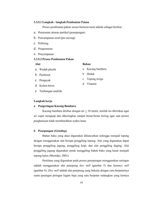 19
3.3.5.1 Langkah - langkah Pembuatan Pakan
Proses pembuatan pakan secara berturut-turut adalah sebagai berikut :
a. Penurunan ukuran partikel (penepungan)
b. Pencampuran awal (pre mixing)
c. Pelleting
d. Pengemasan
e. Penyimpanan
3.3.5.2 Proses Pembuatan Pakan
Alat Bahan
a Wadah plastik
b Pemberat
c Pengayak
d Kolam beton
e Timbangan analitik.
a Kacang bambara
b Dedak
c Tepung terigu
d Vitamin
Langkah kerja
a Pengeringan Kacang Bambara
Kacang bambara direbus dengan air + 10 menit, setelah itu ditiriskan agar
air cepat menguap dan dikeringkan sampai benar-benar kering agar saat proses
penghalusan tidak membutuhkan waktu lama.
b Penepungan (Grinding)
Bahan baku yang akan digunakan dihancurkan sehingga menjadi tepung
dengan menggunakan alat berupa penggiling tepung. Alat yang digunakan dapat
berupa penggiling jagung, penggiling kopi, dan alat penggiling daging. Alat
penggiling jagung digunakan untuk menggiling bahan baku yang kasar menjadi
tepung halus (Murtidjo, 2001).
Peralatan yang digunakan pada proses penepungan menggunakan saringan
adalah menggunakan alat penepung disc mill (gambar 5) dan hammer mill
(gambar 6). Disc mill adalah alat penepung yang bekerja dengan cara berputarnya
suatu pasangan piringan logam baja yang satu berputar sedangkan yang lainnya
 