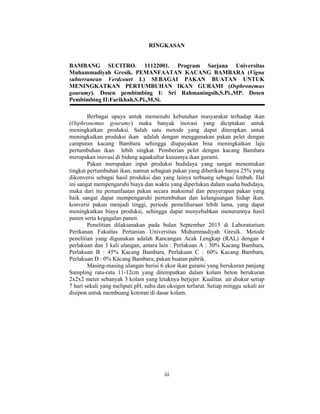 iii
RINGKASAN
BAMBANG SUCITRO. 11122001. Program Sarjana Universitas
Muhammadiyah Gresik. PEMANFAATAN KACANG BAMBARA (Vigna
subterranean Verdcourt L) SEBAGAI PAKAN BUATAN UNTUK
MENINGKATKAN PERTUMBUHAN IKAN GURAMI (Osphronemus
gouramy). Dosen pembimbing I: Sri Rahmaningsih,S.Pi.,MP. Dosen
Pembimbing II:Farikhah,S.Pi.,M.Si.
Berbagai upaya untuk memenuhi kebutuhan masyarakat terhadap ikan
(Osphronemus gouramy) maka banyak inovasi yang diciptakan untuk
meningkatkan produksi. Salah satu metode yang dapat diterapkan untuk
meningkatkan produksi ikan adalah dengan menggunakan pakan pelet dengan
campuran kacang Bambara sehingga diupayakan bisa meningkatkan laju
pertumbuhan ikan lebih singkat. Pemberian pelet dengan kacang Bambara
merupakan inovasi di bidang aquakultur kususnya ikan gurami.
Pakan merupakan input produksi budidaya yang sangat menentukan
tingkat pertumbuhan ikan, namun sebagian pakan yang diberikan hanya 25% yang
dikonversi sebagai hasil produksi dan yang lainya terbuang sebagai limbah. Hal
ini sangat mempengaruhi biaya dan waktu yang diperlukan dalam usaha budidaya,
maka dari itu pemanfaatan pakan secara maksimal dan penyerapan pakan yang
baik sangat dapat mempengaruhi pertumbuhan dan kelangsungan hidup ikan.
konversi pakan menjadi tinggi, periode pemeliharaan lebih lama, yang dapat
meningkatkan biaya produksi, sehingga dapat menyebabkan menurunnya hasil
panen serta kegagalan panen.
Penelitian dilaksanakan pada bulan September 2015 di Laboratorium
Perikanan Fakultas Pertanian Universitas Muhammadiyah Gresik. Metode
penelitian yang digunakan adalah Rancangan Acak Lengkap (RAL) dengan 4
perlakuan dan 3 kali ulangan, antara lain : Perlakuan A : 30% Kacang Bambara,
Perlakuan B : 45% Kacang Bambara, Perlakuan C : 60% Kacang Bambara,
Perlakuan D : 0% Kacang Bambara, pakan buatan pabrik.
Masing-masing ulangan berisi 6 ekor ikan gurami yang berukuran panjang
Sampling rata-rata 11-12cm yang ditempatkan dalam kolam beton berukuran
2x2x2 meter sebanyak 3 kolam yang letaknya berjejer. Kualitas air diukur setiap
7 hari sekali yang meliputi pH, suhu dan oksigen terlarut. Setiap minggu sekali air
disipon untuk membuang kotoran di dasar kolam.
 