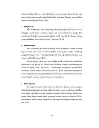 20
sebagai landasan. Hammer mill adalah alat penepung yang bekerja dengan cara
prinsip palu, yaitu memukul suatu bahan baku yang akan ditepung sampai bahan
hancur menjadi tepung (Irma, 2008).
c Pengayakan
Alat ini berfungsi untuk menyaring bahan yang digiling dari alat disk mill
sehingga ukuran bahan menjadi seragam dan akan memudahkan pengolahan
selanjutnya. Sebaiknya menggunakan ukuran mash yang kecil sehingga bagian
yang masih kasar akan digiling kembali (Gunawan, 2010).
d Penimbangan
Alat penimbang dan penakar penting untuk mengetahui jumlah tiap-tiap
bagian dalam suatu susunan ransum. Bahan dalam jumlah sedikit ditimbang
dengan timbangan emas. Timbangan yang lebih teliti lagi adalah timbangan atau
neraca analitis (Masyamsir, 2001).
Masing-masing bahan yang akan dipakai untuk membuat pakan dan telah
berbentuk tepung kering lalu diambil dan ditimbang satu persatu sesuai dengan
formulasi yang telah ditentukan. Penimbangan dilakukan menggunakan
timbangan analitik dengan sensitifitas sebesar 0,1 gram. Bahan-bahan yang telah
sesuai dengan takaran yang ditentukan lalu ditampung kedalam ember atau plastik
secara terpisah untuk selanjutnya dilakukan pencampuran.
e Pencampuran
Proses pencampuran bahan baku harus dilakukan dengan cara mencampur
bahan baku yang jumlahnya paling sedikit kemudian secara bertahap ditambahkan
jenis bahan baku lainnya yang jumlahnya semakin banyak dengan tujuan agar
semua bahan baku tersebut dapat tercampur secara homogen (Gusrina, 2008).
Pencampuran bahan dengan mengunakan air hangat secukupnya dengan dibantu
alat sendok.
 