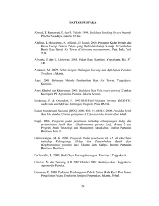 24
DAFTAR PUSTAKA
Ahmad, T. Ratnawati, E. dan R. Yakob. 1998. Budidaya Bandeng Secara Intensif.
Penebar Swadaya. Jakarta. 85 hal.
Adelina,. I. Mokoginta., R. Affandi., D. Jusadi. 2000. Pengaruh Kadar Protein dan
Rasio Energi Protein Pakan yang Berbedaterhadap Kinerja Pertumbuhan
Benih Ikan Bawal Air Tawar (Colossoma macropomum). Pert. Indo. Vol.
9(2).
Afrianto, E dan E. Liviawati. 2005. Pakan Ikan. Kanisius. Yogyakarta. Hal 37-
141.
Astawan, M. 2009. Sehat dengan Hidangan Kacang dan Biji-bijian Penebar
Swadaya : Jakarta.
Agus. 2001. Beberapa Metode Pembenihan Ikan Air Tawar. Yogyakarta:
Kanisius.
Amri, Khairul dan Khairuman. 2005. Budidaya Ikan Nila secara Intensif (Cetakan
Keempat). PT Agromedia Pustaka. Jakarta Selatan.
Borkenau, P. & Ostendorf, F. 1993.NEO-Fünf-Faktoren Inventar (NEO-FFI)
nachCosta und McCrae. Göttingen: Hogrefe. Preis DM 84.
Badan Standarisasi Nasional [BSN]. 2000. SNI: 01–6484.4–2000: Produksi benih
ikan lele dumbo (Clarias gariepinus X C fuscus) kelas benih sebar. 6 hal.
Bugri. 2006. Pengaruh padat penebaran terhadap kelangsungan hidup dan
pertumbuhan benih ikan (Osphronemus goramy Lac). ukuran 2 cm.
Program Studi Teknologi dan Manajemen Akuakultur. Institut Pertanian
Bambara. hlm 17.
Darmawangsa, M. G. 2008. Pengaruh Padat penebaran 10, 15, 20 Ekor/Liter
terhadap Kelangsunga Hidup dan Pertumbuhan Benih Ikan
(Osphronnemus gouramy lac). Ukuran 2cm. Skripsi. Institut Pertanian
Bambara. Bambara.
Fachruddin, L. 2000. Budi Daya Kacang-kacangan. Kanisius : Yogyakarta.
Ghufran. M, dan Tancung, A.B. 2007 Oktober 2001. Budidaya ikan . Jogyakarta.
Agromedia Pustaka.
Gunawan, D. 2010. Pedoman Pembangunan Pabrik Pakan Skala Kecil Dan Proses
Pengolahan Pakan. Direktorat Jenderal Peternakan. Jakarta. 30 hal.
 