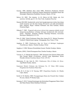 25
Gusrina. 2008. Budidaya Ikan untuk SMK. Direktorat Pembinaan Sekolah
Menengah Kejuruan, Direktorat Jenderal Manajemen Pendidikan Dasar dan
Menengah, Departemen Pendidikan Nasional. Jakarta. 491 hal.
Halver, J.E. 2002. The vitamins. In J.E. Halver & R.W. Hardy, eds. Fish
nutrition, 3rd Edn., pp. 61–141. New York, Academic Press Inc.
Haetami RR.2008. Karakteristik surirni hasil pengkomposisian tetelan ikan kakap
merah (Lutjanus sp) dan ikan layang (Decapterus sp) pada penyimpanan
beku. [Skripsi]. Bogor: Fakultas Perikanan clan Ilmu kelautan, Institut
Pertanian Bogor.
Hidayah, T. 2005. Pengaruh suhu proses ekstrusi dan campuran ubijalar merah
dengan kacang Bambara terhadap beberapa karakteristik fisik ekstrudat.
Jurnal Teknologi Pertanian, Fakultas Teknologi Pertanian, Universitas
Brawijaya, Malang 6(2):121-130.
Irma, H. 2008. Teknik Pembuatan Pakan Ikan Apung Di CV. Mentari Nusantara
Feedmill. Praktek Kerja Lapang. Tulungagung. Jawa Timur. 67 hal.
Jangkaru, Z. 2002. Pembesaran Ikan Air Tawar di Berbagai Lingkungan
Pemeliharaan. Jakarta : Penebar Swadaya. 96 hal.
Jangkaru, Z. 2004. Memacu Pertumbuhan Gurami. Penebar Swadaya. Jakarta.
Junianto, (2003), Teknik Penanganan Ikan, Penebar Swadaya, Jakarta
Yuwono, E., P. Sukardi dan SulistyoI.. 2005. Konsumsi dan Efisiensi Pakan pada
Ikan Kerapu Bebek (Cromileptes altivelis) yang Dipuasakan Secara
Periodik. Berkala Penelitian Hayati 19 (2): 129-132.
Khairuman, H. dan Amri K. 2012. Pembesaran Nila di Kolam Air Deras.
AgroMedia Pustaka. Jakarta.
Keputusan Menteri Kelautan dan Perikanan No. 45 Tahun 2004 tentang
Pengadaan dan Peredaran Pakan Ikan.
Kordi, M. G. H dan A. B. Tancung. 2007. Pengelolaan Kualitas Air. Rineka
Cipta. Jakarta.
Kordi, K. M. Ghufran. 2004. Penanggulangan Hama dan Penyakit Ikan. Cetakan
Per ama. Jakarta: PT Rineka Cipta.
Komang, S. 2010. Tentang Keuntungan dan Kelemahan Penggunaan Pakan Alami
dan Pakan Buatan Dalam Budidaya Perikanan.
 