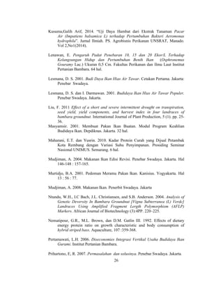 26
Kusuma,Galih Arif, 2014. “Uji Daya Hambat dari Ekstrak Tanaman Pacar
Air (Impatiens balsamica L) terhadap Pertumbuhan Bakteri Aeromonas
hydrophila”. Jurnal Ilmiah. PS. Agrobisnis Perikanan UNSRAT, Manado.
Vol 2,No1(2014).
Lenawan, E. Pengaruh Padat Penebaran 10, 15 dan 20 Ekor/L Terhadap
Kelangsungan Hidup dan Pertumbuhan Benih Ikan (Osphronemus
Gouramy Lac.) Ukuran 0,5 Cm. Fakultas Perikanan dan Ilmu Laut Institut
Pertanian Bambara. 64 hal.
Lesmana, D. S. 2001. Budi Daya Ikan Hias Air Tawar. Cetakan Pertama. Jakarta:
Penebar Swadaya.
Lesmana, D. S. dan I. Darmawan. 2001. Budidaya Ikan Hias Air Tawar Populer.
Penebar Swadaya. Jakarta.
Liu, F. 2011 Effect of a short and severe intermittent drought on transpiration,
seed yield, yield components, and harvest index in four landraces of
bambara groundnut. International Journal of Plant Production, 5 (1). pp. 25-
36.
Masyamsir. 2001. Membuat Pakan Ikan Buatan. Modul Program Keahlian
Budidaya Ikan. Depdiknas. Jakarta. 32 hal.
Maharani, E.T. dan Yusrin. 2010. Kadar Protein Curah yang Dijual Petambak
Kota Rembang dengan Variasi Suhu Penyimpanan. Prosiding Seminar
Nasional UNIMUS. Semarang. 6 hal.
Mudjiman, A. 2004. Makanan Ikan Edisi Revisi. Penebar Swadaya. Jakarta. Hal
146-148 : 157-165.
Murtidjo, B.A. 2001. Pedoman Meramu Pakan Ikan. Kanisius. Yogyakarta. Hal
13 : 56 : 77.
Mudjiman, A. 2008. Makanan Ikan. Penerbit Swadaya. Jakarta
Ntundu, W.H., I.C Bach, J.L. Christiansen, and S.B. Anderson. 2004. Analysis of
Genetic Deversity In Bambara Groundnut [Vigna Subterranea (L) Verdc]
Landraces Using Amplified Fragment Lergth Polymorphism (AFLP)
Markers. African Journal of Biotechnology (3):4PP. 220–225.
Nematipour, G.R., M.L. Brown, dan D.M. Gatlin III. 1992. Effects of dietary
energy protein ratio on growth characteristic and body consumption of
hybrid striped bass. Aquaculture, 107 :359-368.
Pertamawati, L.H. 2006. Diseconomies Integrasi Vertikal Usaha Budidaya Ikan
Gurami. Institut Pertanian Bambara.
Prihartono, E, R. 2007. Permasalahan dan solusinya. Penebar Swadaya. Jakarta.
 