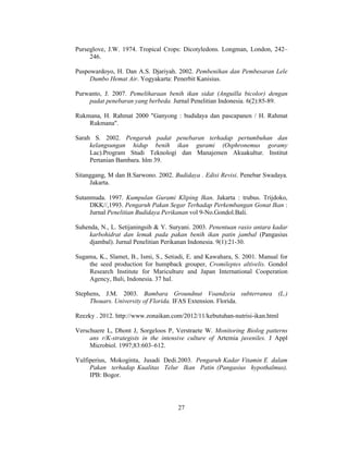 27
Purseglove, J.W. 1974. Tropical Crops: Dicotyledons. Longman, London, 242–
246.
Puspowardoyo, H. Dan A.S. Djariyah. 2002. Pembenihan dan Pembesaran Lele
Dumbo Hemat Air. Yogyakarta: Penerbit Kanisius.
Purwanto, J. 2007. Pemeliharaan benih ikan sidat (Anguilla bicolor) dengan
padat penebaran yang berbeda. Jurnal Penelitian Indonesia. 6(2):85-89.
Rukmana, H. Rahmat 2000 "Ganyong : budidaya dan pascapanen / H. Rahmat
Rukmana".
Sarah S. 2002. Pengaruh padat penebaran terhadap pertumbuhan dan
kelangsungan hidup benih ikan gurami (Osphronemus goramy
Lac).Program Studi Teknologi dan Manajemen Akuakultur. Institut
Pertanian Bambara. hlm 39.
Sitanggang, M dan B.Sarwono. 2002. Budidaya . Edisi Revisi. Penebar Swadaya.
Jakarta.
Sutanmuda. 1997. Kumpulan Gurami Kliping Ikan. Jakarta : trubus. Trijdoko,
DKK//,1993. Pengaruh Pakan Segar Terhadap Perkembangan Gonat Ikan :
Jurnal Penelitian Budidaya Perikanan vol 9-No.Gondol.Bali.
Suhenda, N., L. Setijaningsih & Y. Suryani. 2003. Penentuan rasio antara kadar
karbohidrat dan lemak pada pakan benih ikan patin jambal (Pangasius
djambal). Jurnal Penelitian Perikanan Indonesia. 9(1):21-30.
Sugama, K., Slamet, B., Ismi, S., Setiadi, E. and Kawahara, S. 2001. Manual for
the seed production for humpback grouper, Cromileptes altivelis. Gondol
Research Institute for Mariculture and Japan International Cooperation
Agency, Bali, Indonesia. 37 hal.
Stephens, J.M. 2003. Bambara Groundnut Voandzeia subterranea (L.)
Thouars. University of Florida. IFAS Extension. Florida.
Reezky . 2012. http://www.zonaikan.com/2012/11/kebutuhan-nutrisi-ikan.html
Verschuere L, Dhont J, Sorgeloos P, Verstraete W. Monitoring Biolog patterns
ans r/K-strategists in the intensive culture of Artemia juveniles. J Appl
Microbiol. 1997;83:603–612.
Yulfiperius, Mokoginta, Jusadi Dedi.2003. Pengaruh Kadar Vitamin E dalam
Pakan terhadap Kualitas Telur Ikan Patin (Pangasius hypothalmus).
IPB: Bogor.
 