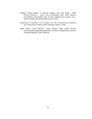 28
Wiadnya, D.G.R, Hartati, Y. Suryanti, Subagyo, dan A.M. Hariati. 2000.
Periode Pemberian Pakan yang mengandung Kitin untuk Memacu
Pertumbuhan dan Produksi Ikan Gurame (Osphronemus goramy Lac.).
Jurnal Peneltian Perikanan Indonesia, 6(2) :62-67.
Zonneveld, N., Huisman, E.A., & Boon, J.H. 1991. Prinsip-prinsip Budidaya
ikan. Penerjemah. Pustaka Utama. Gramedia, Jakarta, 71 hlm.
Zulfa Fauzia3
, Fadil Othman1,*
, Johan Sohaili1
, Moh Faiqun Ni’am2
,
Environmental Engineering Department., Faculty of Engineering, Universiti
Teknologi Malaysia, Johor, Malaysia.
 