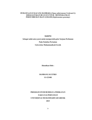 iv
PEMANFAATAN KACANG BAMBARA (Vigna subterranean Verdcourt L)
SEBAGAI PAKAN BUATAN UNTUK MENINGKATKAN
PERTUMBUHAN IKAN GURAMI (Osphronemus gouramy)
SKRIPSI
Sebagai salah satu syarat untuk memperoleh gelar Sarjana Perikanan
Pada Fakultas Pertanian
Universitas Muhammadiyah Gresik
Diusulkan Oleh :
BAMBANG SUCITRO
111-22-001
PROGRAM STUDI BUDIDAYA PERIKANAN
FAKULTAS PERTANIAN
UNIVERSITAS MUHAMMADIYAH GRESIK
2015
 