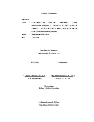 v
Lembar Pengesahan
SKRIPSI
Judul :
Nama :
NIM :
PEMANFAATAN KACANG BAMBARA (Vigna
subterranean Verdcourt L) SEBAGAI PAKAN BUATAN
UNTUK MENINGKATKAN PERTUMBUHAN IKAN
GURAMI (Osphronemus gouramy)
BAMBANG SUCITRO
111-22-001
Diterima dan disahkan
Pada tanggal : 5 Agustus 2015
Ka. Prodi
( Ummul Firmani, S.Pi., M.Si )
NIP. 012 1503 172
Pembimbing 1
( Sri Rahmaningsih, S.Pi., MP. )
NIP. 01 231 203 295
Mengetahui,
Dekan Fakultas Pertanian
( Ir.Rahmad Jumadi, M.Kes. )
NIP. 196605291993031001
 