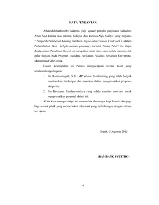 vi
KATA PENGANTAR
Alhamdulillaahirabbil’aalamin, puji syukur penulis panjatkan kehadirat
Allah Swt karena atas rahmat, hidayah dan karunia-Nya Skripsi yang berjudul
” Pengaruh Pemberian Kacang Bambara (Vigna subterranean Verdcourt L) dalam
Pertumbuhan Ikan (Osphronemus gouramy) melalui Pakan Pelet” ini dapat
diselesaikan. Penulisan Skripsi ini merupakan salah satu syarat untuk memperoleh
gelar Sarjana pada Program Budidaya Perikanan Fakultas Pertanian Universitas
Muhammadiyah Gresik.
Dalam kesempatan ini Penulis mengucapkan terima kasih yang
setulustulusnya kepada :
1. Sri Rahmaningsih, S.Pi., MP selaku Pembimbing yang telah banyak
memberikan bimbingan dan masukan dalam menyelesaikan proposal
skripsi ini.
2. Ibu Rusiyem, Saudara-saudara yang selalu member motivasi untuk
menyelesaikan proposal skripsi ini.
Akhir kata semoga skripsi ini bermanfaat khususnya bagi Penulis dan juga
bagi semua pihak yang memerlukan informasi yang berhubungan dengan tulisan
ini. Amin.
Gresik, 5 Agustus 2015
(BAMBANG SUCITRO)
 