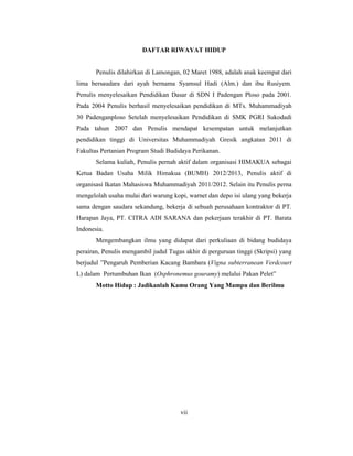 vii
DAFTAR RIWAYAT HIDUP
Penulis dilahirkan di Lamongan, 02 Maret 1988, adalah anak keempat dari
lima bersaudara dari ayah bernama Syamsul Hadi (Alm.) dan ibu Rusiyem.
Penulis menyelesaikan Pendidikan Dasar di SDN I Padengan Ploso pada 2001.
Pada 2004 Penulis berhasil menyelesaikan pendidikan di MTs. Muhammadiyah
30 Padenganploso Setelah menyelesaikan Pendidikan di SMK PGRI Sukodadi
Pada tahun 2007 dan Penulis mendapat kesempatan untuk melanjutkan
pendidikan tinggi di Universitas Muhammadiyah Gresik angkatan 2011 di
Fakultas Pertanian Program Studi Budidaya Perikanan.
Selama kuliah, Penulis pernah aktif dalam organisasi HIMAKUA sebagai
Ketua Badan Usaha Milik Himakua (BUMH) 2012/2013, Penulis aktif di
organisasi Ikatan Mahasiswa Muhammadiyah 2011/2012. Selain itu Penulis perna
mengelolah usaha mulai dari warung kopi, warnet dan depo isi ulang yang bekerja
sama dengan saudara sekandung, bekerja di sebuah perusahaan kontraktor di PT.
Harapan Jaya, PT. CITRA ADI SARANA dan pekerjaan terakhir di PT. Barata
Indonesia.
Mengembangkan ilmu yang didapat dari perkuliaan di bidang budidaya
perairan, Penulis mengambil judul Tugas akhir di perguruan tinggi (Skripsi) yang
berjudul ”Pengaruh Pemberian Kacang Bambara (Vigna subterranean Verdcourt
L) dalam Pertumbuhan Ikan (Osphronemus gouramy) melalui Pakan Pelet”
Motto Hidup : Jadikanlah Kamu Orang Yang Mampu dan Berilmu
 