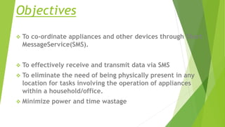 Objectives
 To co-ordinate appliances and other devices through Short
MessageService(SMS).
 To effectively receive and transmit data via SMS
 To eliminate the need of being physically present in any
location for tasks involving the operation of appliances
within a household/office.
 Minimize power and time wastage
 