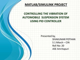 MATLAB/SIMULINK PROJECT
Presented by,
SIVAKUMAR POTHAN
S 1 Mtech – CIN
Roll No: 20
ASE Amritapuri
CONTROLLING THE VIBRATION OF
AUTOMOBILE SUSPENSION SYSTEM
USING PID CONTROLLER
 