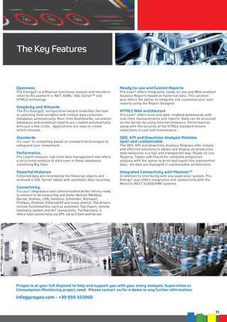 11
The Key Features
Openness
Pro.Energy© is a Movicon functional module and therefore
inherits the platform’s .NET, XAML, SQL Server™ and
HTML5 technology.
	
Simplicity and Wiizards
The Pro.Energy© configuration wizard simplifies the task
of selecting field variables and creates data collection
databases automatically. Real-time Dashboards, caculation
databases and analytical reports are created automatically
with just a few clicks. Applications are easy to create
within minutes.
	
Standards
Pro.Lean©
is completely based on standard technologies to
safeguard your investment.
	
Performance.
Pro.Lean© ensures real-time data management and offers
a structured analysis of data even in those databases
containing Big Data.
	
Powerful Historian
Collected data are recorded by the Historian objects and
archived in SQL Server tables with automatic data recycling.
	
Connectivity.
Pro.Lean©
ntegrates a vast communication driver library ready
to connect to all measuring and meter devices (Modbus,
Bacnet, Konnex, LON, Siemens, Schneider, Rockwell,
Profibus, Profinet, Ethernet/IP and many others). The drivers
include functionalities such as automatic Tag import, remote
telemetry system and IIoT connectivity. Furthermore, it
offers total connectivity via OPC UA as Client and Server.
Ready-to-use and Custom Reports
Pro.Lean©
offers integrated, ready-to-use and Web-enabled
Analysis Reports based on historical data. This solution
also offers the option to integrate and customize your own
reports using the Report Designer
	
HTML5 Web architecture
Pro.Lean©
offers local and web- enabled dashboards with
real-time measurements and reports. Data can be accessed
on the Server by using Internet browsers. Performances
along with the security of the HTML5 standard ensure
reductions in cost and maintenance.
	
OEE, KPI and Downtime Analysis Modules
open and customizable
The OEE, KPI and Downtime Analysis Modules offer simple
and effective solutions to obtain and display all production
data measures in a fast and transparent way. Ready-to-use
Reports, Tables and Charts for complete production
analysis with the option to print and export the represented
data. All data are managed in customizable architecture.
	
Integrated Connectivity with Movicon™
In addition to interfacing with any supervisor system, Pro.
Energy©
also offers integration and connectivity with the
Movicon.NExT SCADA/HMI systems.
Progea is at your full disposal to help and support you with your every analysis, Supervision or
Consumption Monitoring project need. Please contact us for a demo or any further information:
info@progea.com - +39 059 451060
 