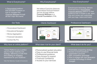 Who We Are
What does it do for your client?
Why have an online platform? What does it do for you?
Clients Dashboard
Our Tools Professional Dashboard
Why EveryIncome?
What Is EveryIncome? How EveryIncome?
✓ Predictable prospecting strategy


✓ Access to local business &
organization accounts


✓ Gain competitive advantage


✓ How to engage with next generation


✓ Leverage technology & market
changes
EveryIncome technology delivers
Financial Pros a Personalized
Financial Wellness platform to their
audience that is simple to use, save
time and money and customized
with your logo, colors and brand.
A Personalized platform
that educates investors on
how to navigate their
Financial Wellness through
all their major life events.
We believe Everyone deserves
personalized financial freedom
and we strongly believe
Financial Wellness is a
Crucial Foundation of life.
• Personalized Dashboard


• Educational Navigator


• Money Aggregation


• Financial Calculators


• Contact My Pro
✓Personalized guided education


✓Easy to use financial tools


✓Professional guidance


✓Easy Access to support
✓Financial Confidence


✓Access to your services
“Online Platforms are a perfect
way to merge creativity and
strategy, delivering on both ROI
and creating an engaging
experience for your audience.”
 
 
Tedla ”Ted” Mekonnen, Founder of EveryIncome
 