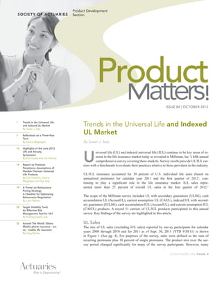 Product Development
                                      Section




                                                    Product
                                                                                                         ISSUE 84 | OCTOBER 2012
                                                                                                                                      !
1	

	
      Trends in the Universal Life
      and Indexed UL Market
      By Susan J. Saip
                                           Trends in the Universal Life and Indexed
3	    Reflections on a Three-Year
                                           UL Market
      Term
	     By Donna Megregian                   By Susan J. Saip
10	   Highlights of the June 2012



                                           U
      Life and Annuity                              niversal life (UL) and indexed universal life (IUL) continue to be key areas of in-
      Symposium
	     By Kurt Guske and Jim Filmore                 terest in the life insurance market today as revealed in Milliman, Inc.’s fifth annual
                                                    comprehensive survey covering these markets. Survey results provide UL/IUL car-
14	   Report on Premium                    riers with a benchmark to evaluate their practices relative to those prevalent in the industry.
      Persistency Assumptions of
      Flexible Premium Universal
      Life Products                        UL/IUL insurance accounted for 39 percent of U.S. individual life sales (based on
      By Carl Friedrich, Donna             annualized premium) for calendar year 2011 and the first quarter of 20121, con-
      Megregian and Sue Saip
                                           tinuing to play a significant role in the life insurance market. IUL sales repre-
19	   A Primer on Reinsurance              sented more than 25 percent of overall UL sales in the first quarter of 2012.1
      Pricing Strategy:
      A Checklist for Optimizing
      Reinsurance Negotiation              The scope of the Milliman survey included UL with secondary guarantees (ULSG), cash
	     By Larry Warren                      accumulation UL (AccumUL), current assumption UL (CAUL), indexed UL with second-
                                           ary guarantees (IULSG), cash accumulation IUL (AccumIUL), and current assumption IUL
24	   Target Volatility Fund:
      An Effective Risk                    (CAIUL) products. A record 31 carriers of UL/IUL products participated in this annual
      Management Tool for VA?              survey. Key findings of the survey are highlighted in this article.
	     By Yuhong (Jason) Xue

30	   Around The World: Ghana              UL Sales
      Mobile phone insurance - err,        The mix of UL sales (excluding IUL sales) reported by survey participants for calendar
      no - mobile life insurance
	     By Greg Becker
                                           years 2008 through 2010 and for 2011 as of Sept. 30, 2011 (YTD 9/30/11) is shown
                                           in Figure 1 (See pg. 4). For purposes of the survey, sales were defined as the sum of
                                           recurring premiums plus 10 percent of single premiums. The product mix over the sur-
                                           vey period changed significantly for many of the survey participants. However, many

                                                                                                             CONTINUED ON PAGE 4
 