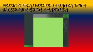 PRODUCTO FINAL VIDEO DE LA DANZA TÍPICA
DEL ECUADOR REGIÓN AMAZÓNICA
 