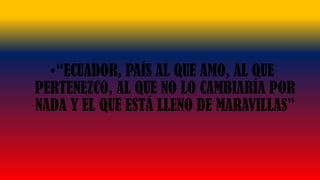 •“ECUADOR, PAÍS AL QUE AMO, AL QUE
PERTENEZCO, AL QUE NO LO CAMBIARÍA POR
NADA Y EL QUE ESTÁ LLENO DE MARAVILLAS”
 