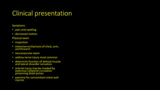 Clinical presentation
Symptoms
• pain and swelling
• decreased motion
Physical exam
• inspection
• extensive ecchymosis of chest, arm,
and forearm
• neurovascular exam
• axillary nerve injury most common
• determine function of deltoid muscle
and lateral shoulder sensation
• arterial injury may be masked by
extensive collateral circulation
preserving distal pulses
• examine for concomitant chest wall
injuries
 
