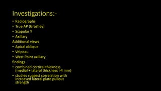 Investigations:-
• Radiographs
• True AP (Grashey)
• Scapular Y
• Axillary
Additional views
• Apical oblique
• Velpeau
• West Point axillary
findings
• combined cortical thickness
(medial + lateral thickness >4 mm)
• studies suggest correlation with
increased lateral plate pullout
strength
 