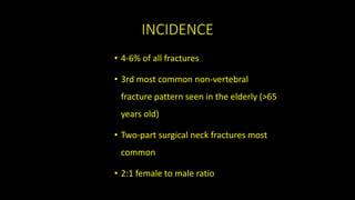 INCIDENCE
• 4-6% of all fractures
• 3rd most common non-vertebral
fracture pattern seen in the elderly (>65
years old)
• Two-part surgical neck fractures most
common
• 2:1 female to male ratio
 