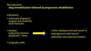 Nonoperative
sling immobilization followed by progressive rehabilitation.
Indications
• minimally displaced
surgical and anatomic
neck fractures.
• Greater
tuberosity fracture
displaced < 5mm.
• Surgically unfit.
>5mm displacement will result in
impingement with loss of
abduction and external rotation.
 