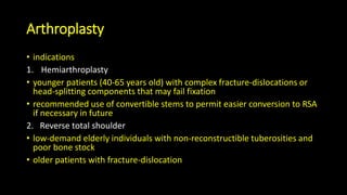 Arthroplasty
• indications
1. Hemiarthroplasty
• younger patients (40-65 years old) with complex fracture-dislocations or
head-splitting components that may fail fixation
• recommended use of convertible stems to permit easier conversion to RSA
if necessary in future
2. Reverse total shoulder
• low-demand elderly individuals with non-reconstructible tuberosities and
poor bone stock
• older patients with fracture-dislocation
 