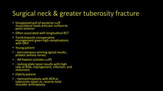 Surgical neck & greater tuberosity fracture
• Unopposed pull of posterior cuff
musculature leads articular surface to
point anterior
• Often associated with longitudinal RCT
• Trend towards nonoperative
management given high complications
with ORIF
• Young patient
• - percutaneous pinning (good results,
protect axillary nerve)
• - IM fixation (violates cuff)
• - locking plate (poor results with high
rate of AVN, impingement, infection, and
malunion)
• Elderly patient
• - Hemiarthroplasty with RCR or
tuberosity repair vs. reverse total
shoulder arthroplasty
 