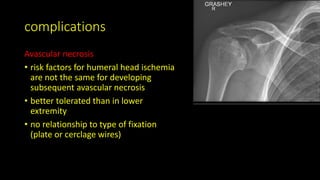 complications
Avascular necrosis
• risk factors for humeral head ischemia
are not the same for developing
subsequent avascular necrosis
• better tolerated than in lower
extremity
• no relationship to type of fixation
(plate or cerclage wires)
 
