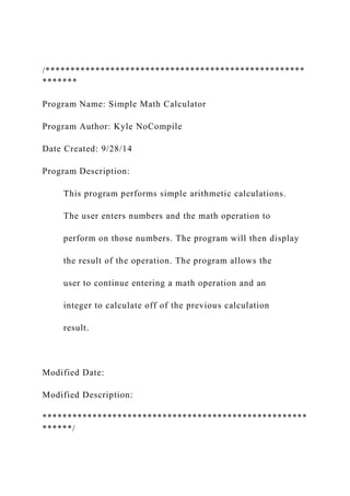 /****************************************************
*******
Program Name: Simple Math Calculator
Program Author: Kyle NoCompile
Date Created: 9/28/14
Program Description:
This program performs simple arithmetic calculations.
The user enters numbers and the math operation to
perform on those numbers. The program will then display
the result of the operation. The program allows the
user to continue entering a math operation and an
integer to calculate off of the previous calculation
result.
Modified Date:
Modified Description:
*****************************************************
******/