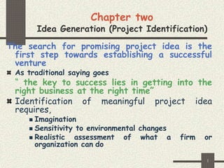 1
Chapter two
Idea Generation (Project Identification)
The search for promising project idea is the
first step towards establishing a successful
venture
As traditional saying goes
“ the key to success lies in getting into the
right business at the right time”
Identification of meaningful project idea
requires,
 Imagination
 Sensitivity to environmental changes
 Realistic assessment of what a firm or
organization can do
 