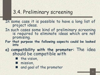 11
3.4. Preliminary screening
In some case it is possible to have a long list of
project ideas.
In such cases some kind of preliminary screening
is required to eliminate ideas which are not
promising.
For that purpose the following aspects could be looked
into
a) compatibility with the promoter: The idea
should be compatible with
 the vision,
 mission,
 and goal of the promoter
 