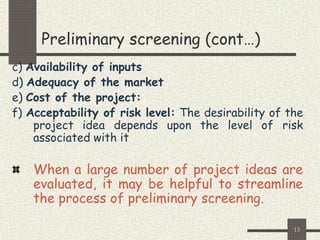 13
Preliminary screening (cont…)
c) Availability of inputs
d) Adequacy of the market
e) Cost of the project:
f) Acceptability of risk level: The desirability of the
project idea depends upon the level of risk
associated with it
When a large number of project ideas are
evaluated, it may be helpful to streamline
the process of preliminary screening.
 