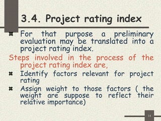 14
3.4. Project rating index
For that purpose a preliminary
evaluation may be translated into a
project rating index.
Steps involved in the process of the
project rating index are,
Identify factors relevant for project
rating
Assign weight to those factors ( the
weight are suppose to reflect their
relative importance)
 