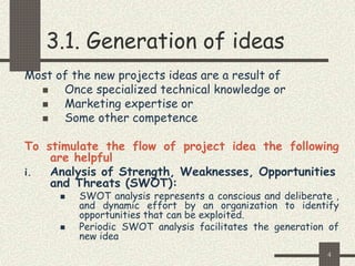4
3.1. Generation of ideas
Most of the new projects ideas are a result of
 Once specialized technical knowledge or
 Marketing expertise or
 Some other competence
To stimulate the flow of project idea the following
are helpful
i. Analysis of Strength, Weaknesses, Opportunities
and Threats (SWOT):
 SWOT analysis represents a conscious and deliberate ,
and dynamic effort by an organization to identify
opportunities that can be exploited.
 Periodic SWOT analysis facilitates the generation of
new idea
 