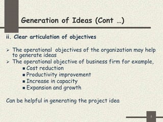 5
Generation of Ideas (Cont …)
ii. Clear articulation of objectives
 The operational objectives of the organization may help
to generate ideas
 The operational objective of business firm for example,
 Cost reduction
 Productivity improvement
 Increase in capacity
 Expansion and growth
Can be helpful in generating the project idea
 