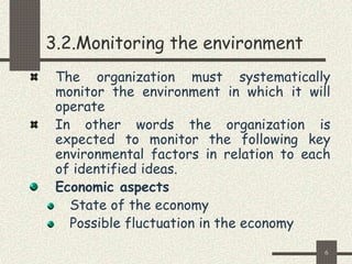 6
3.2.Monitoring the environment
The organization must systematically
monitor the environment in which it will
operate
In other words the organization is
expected to monitor the following key
environmental factors in relation to each
of identified ideas.
Economic aspects
State of the economy
Possible fluctuation in the economy
 